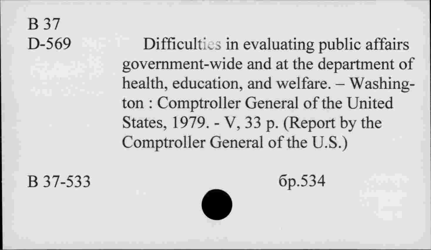 ﻿B 37
D-569
Difficulties in evaluating public affairs government-wide and at the department of health, education, and welfare. - Washington : Comptroller General of the United States, 1979. - V, 33 p. (Report by the Comptroller General of the U.S.)
B 37-533
6p.534